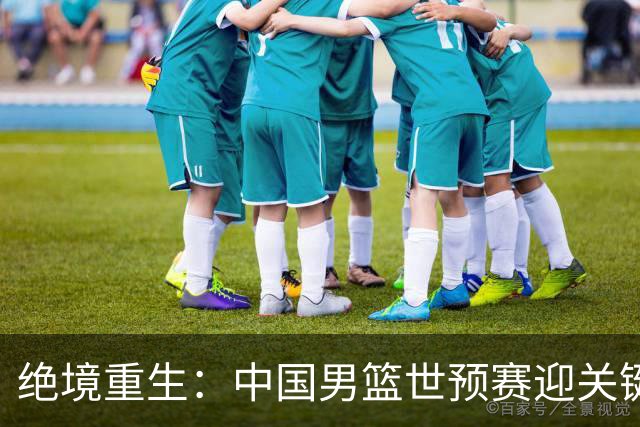 绝境重生：中国男篮世预赛迎关键第二阶段 拼搏定能破局